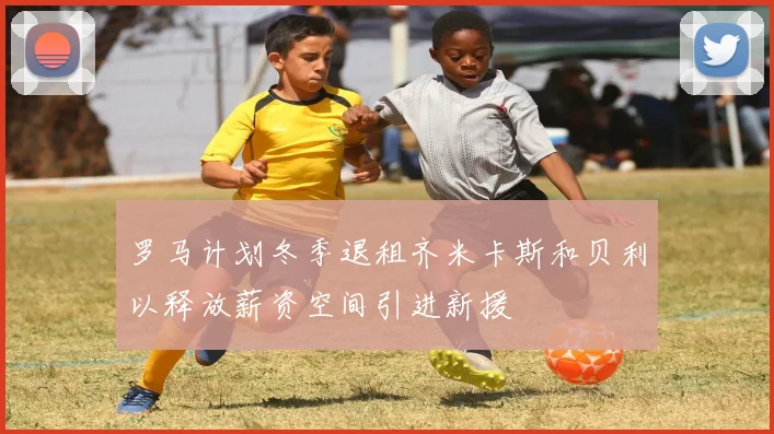 罗马计划冬季退租齐米卡斯和贝利以释放薪资空间引进新援