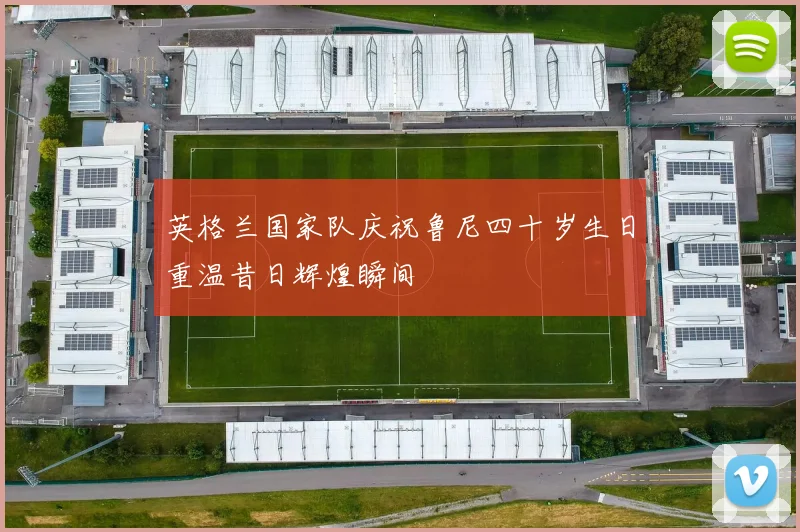 英格兰国家队庆祝鲁尼四十岁生日重温昔日辉煌瞬间