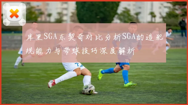库里SGA东契奇对比分析SGA的造犯规能力与带球技巧深度解析