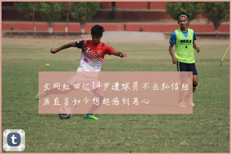 女网红回忆14岁遭球员不当私信经历直言如今想起感到恶心