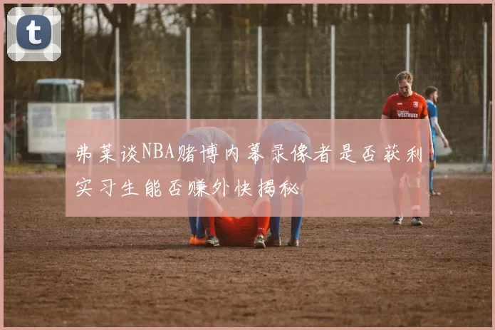 弗莱谈NBA赌博内幕录像者是否获利实习生能否赚外快揭秘