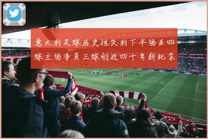 意大利足球历史性失利下半场丢四球主场净负三球创近四十年新纪录