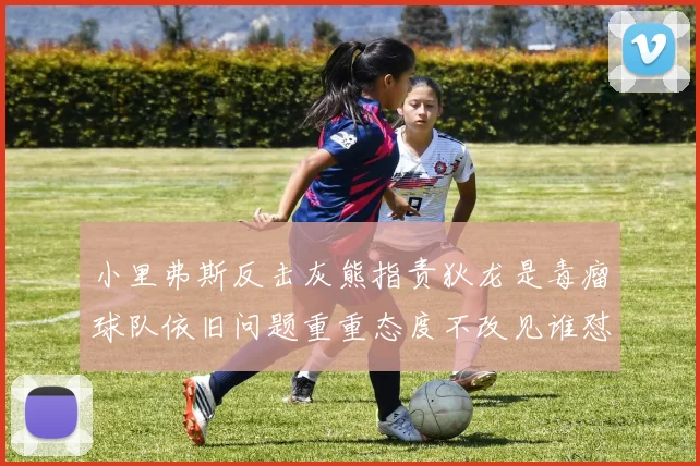 小里弗斯反击灰熊指责狄龙是毒瘤球队依旧问题重重态度不改见谁怼谁
