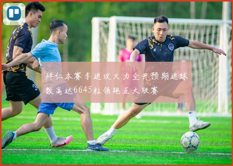 拜仁本赛季进攻火力全开预期进球数高达6645粒领跑五大联赛