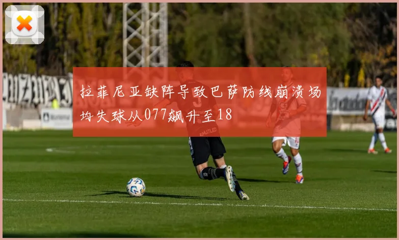 拉菲尼亚缺阵导致巴萨防线崩溃场均失球从077飙升至18