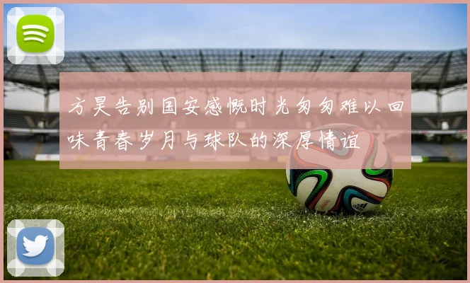 方昊告别国安感慨时光匆匆难以回味青春岁月与球队的深厚情谊