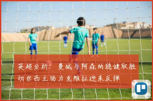 英超分析：曼城与阿森纳稳健取胜切尔西主场力克维拉迎来反弹