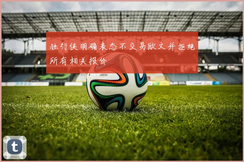 独行侠明确表态不交易欧文并拒绝所有相关报价