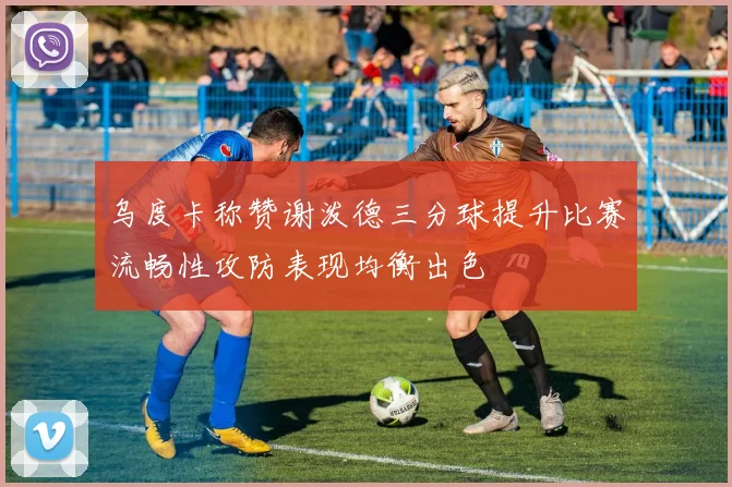 乌度卡称赞谢泼德三分球提升比赛流畅性攻防表现均衡出色