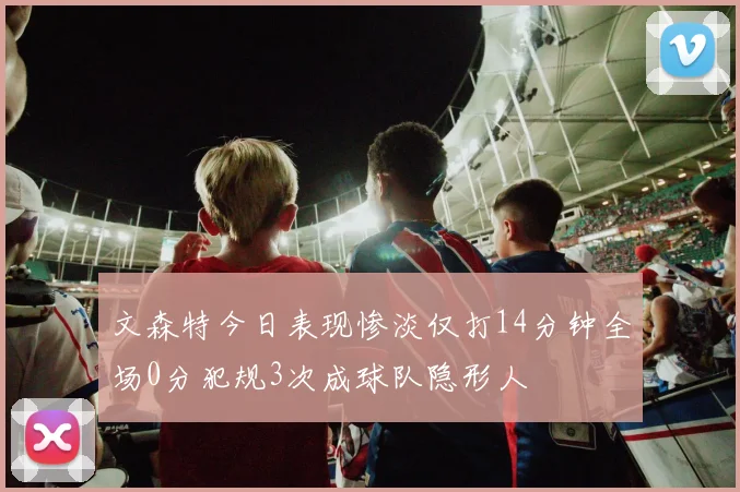 文森特今日表现惨淡仅打14分钟全场0分犯规3次成球队隐形人