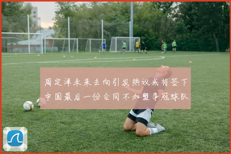 周定洋未来去向引发热议或将签下中国最后一份合同不加盟争冠球队