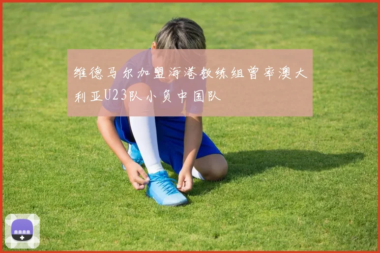 维德马尔加盟海港教练组曾率澳大利亚U23队小负中国队