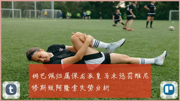 姆巴佩归属保龙派皇马未惩罚维尼修斯致阿隆索失势分析