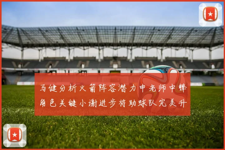 马健分析火箭阵容潜力申老师中锋角色关键小谢进步将助球队完美升级