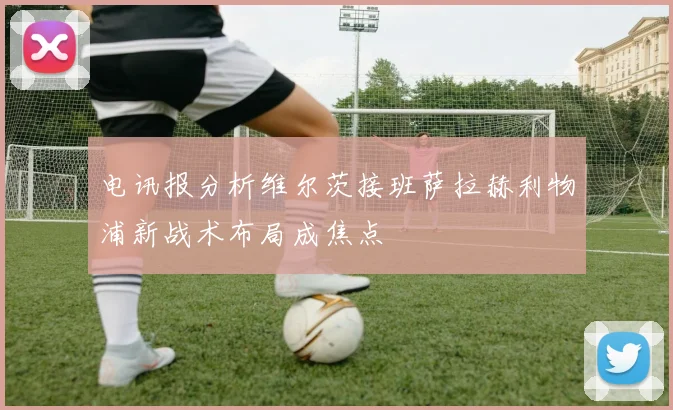 电讯报分析维尔茨接班萨拉赫利物浦新战术布局成焦点