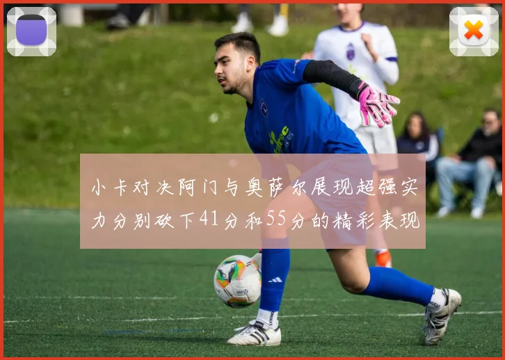 小卡对决阿门与奥萨尔展现超强实力分别砍下41分和55分的精彩表现