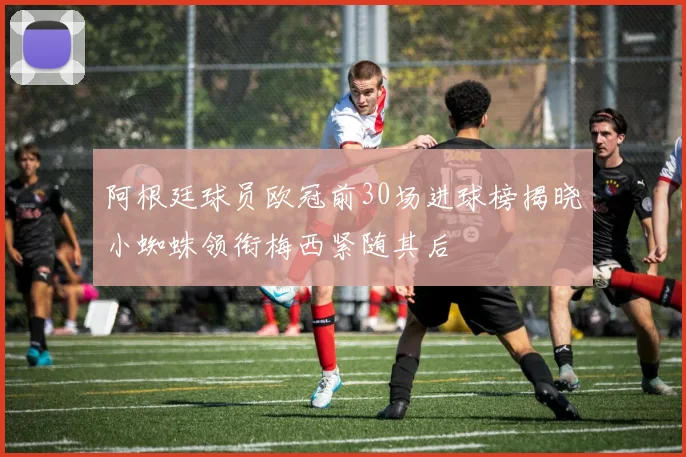 阿根廷球员欧冠前30场进球榜揭晓小蜘蛛领衔梅西紧随其后