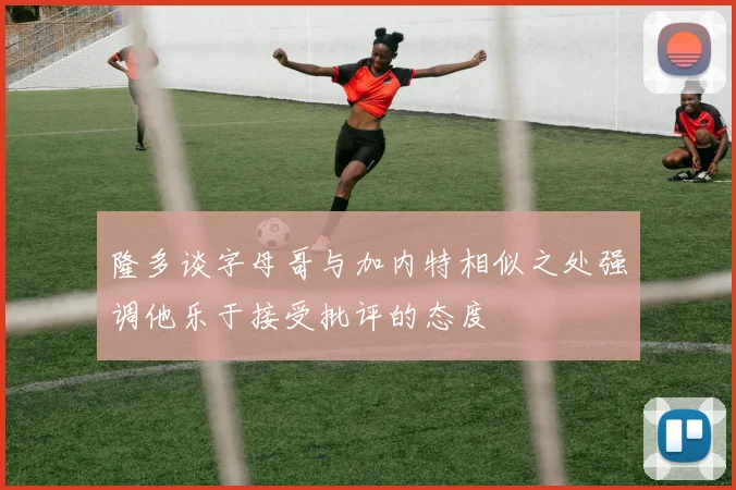 隆多谈字母哥与加内特相似之处强调他乐于接受批评的态度