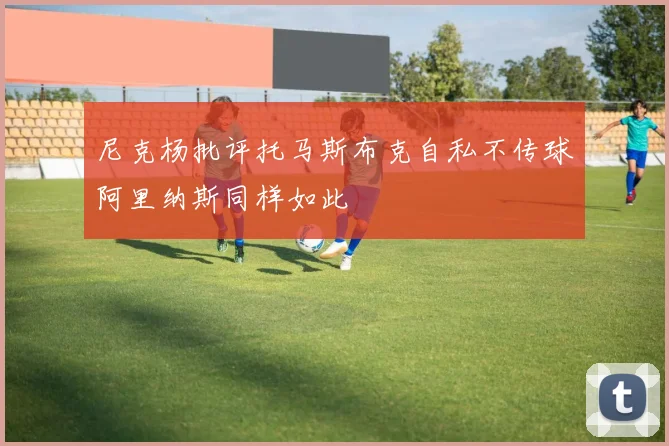 尼克杨批评托马斯布克自私不传球阿里纳斯同样如此