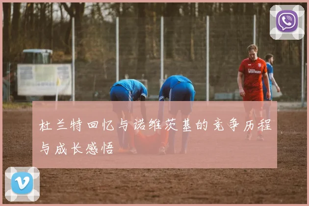 杜兰特回忆与诺维茨基的竞争历程与成长感悟