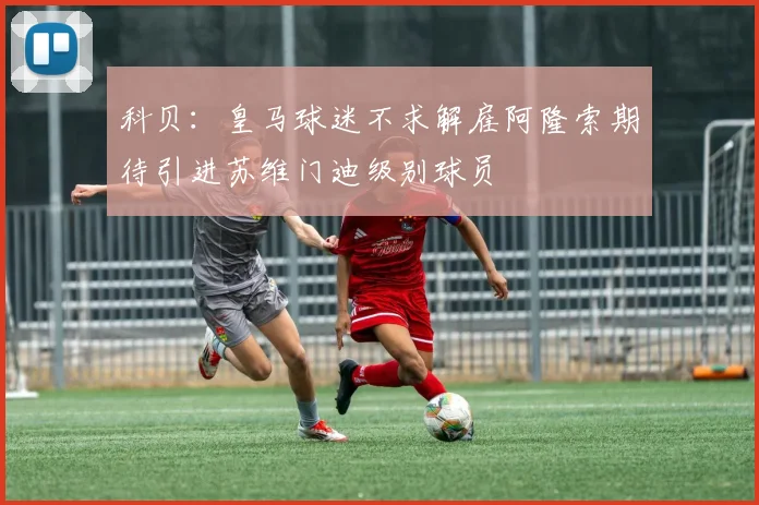 科贝：皇马球迷不求解雇阿隆索期待引进苏维门迪级别球员