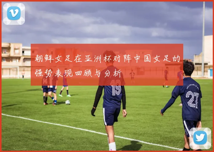 朝鲜女足在亚洲杯对阵中国女足的强势表现回顾与分析
