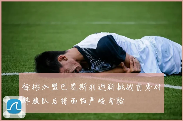 徐彬加盟巴恩斯利迎新挑战首秀对阵狼队后将面临严峻考验